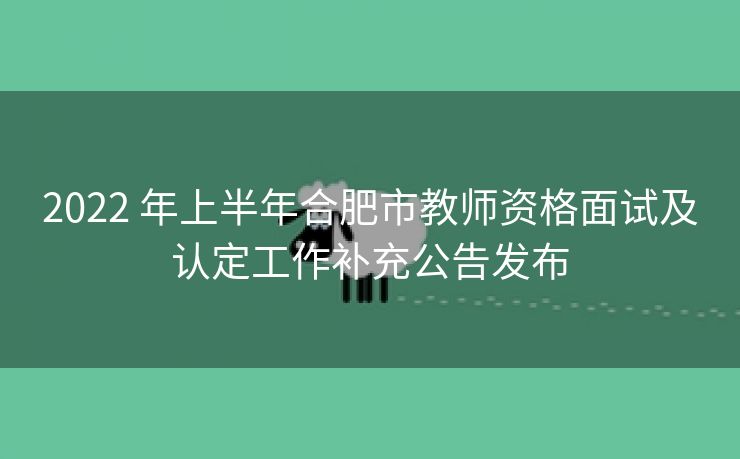 2022 年上半年合肥市教师资格面试及认定工作补充公告发布