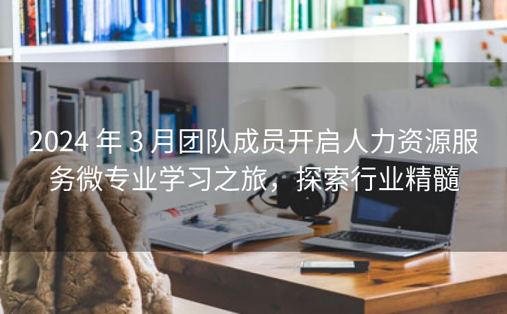 2024 年 3 月团队成员开启人力资源服务微专业学习之旅，探索行业精髓