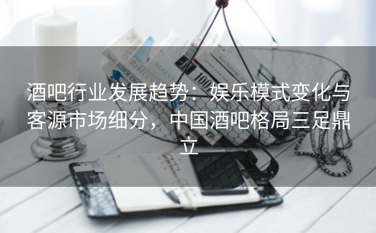 酒吧行业发展趋势：娱乐模式变化与客源市场细分，中国酒吧格局三足鼎立