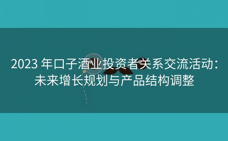 2023 年口子酒业投资者关系交流活动：未来增长规划与产品结构调整
