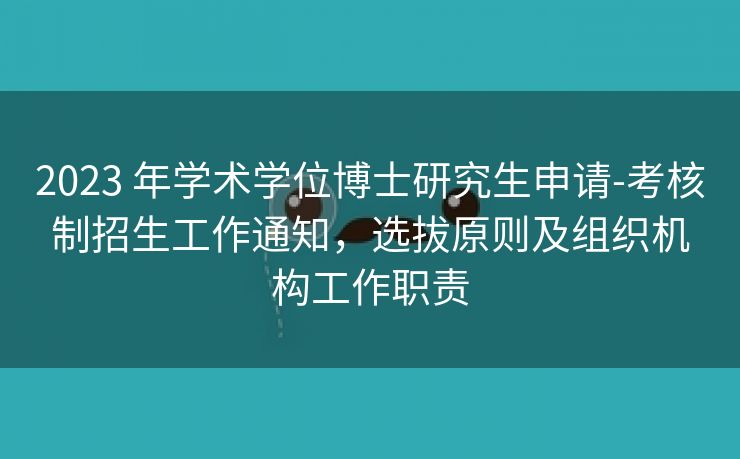 2023 年学术学位博士研究生申请-考核制招生工作通知，选拔原则及组织机构工作职责