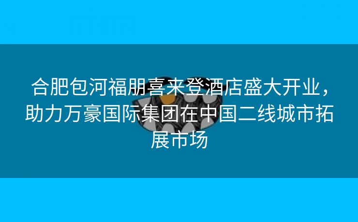 合肥包河福朋喜来登酒店盛大开业，助力万豪国际集团在中国二线城市拓展市场