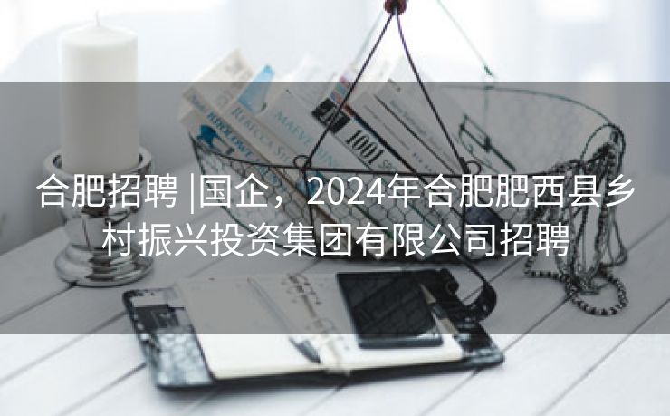 合肥招聘 |国企，2024年合肥肥西县乡村振兴投资集团有限公司招聘