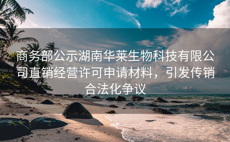商务部公示湖南华莱生物科技有限公司直销经营许可申请材料，引发传销合法化争议