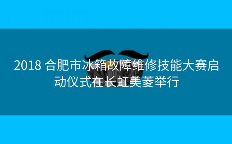 2018 合肥市冰箱故障维修技能大赛启动仪式在长虹美菱举行
