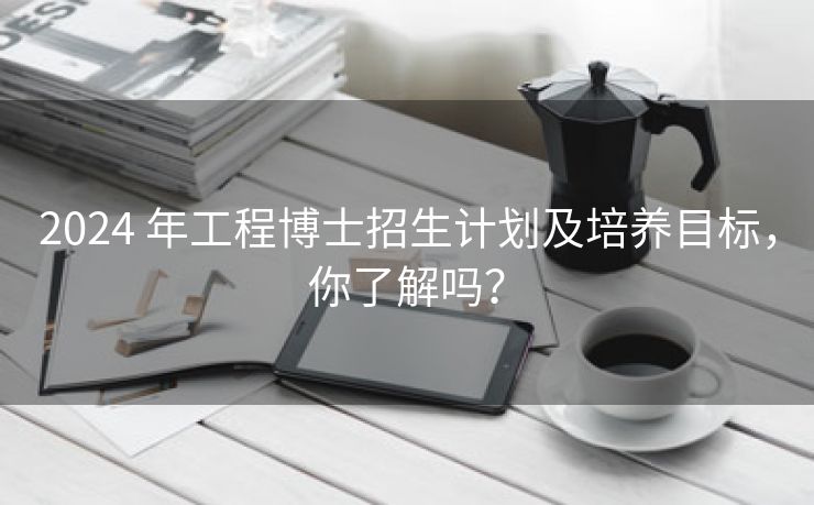 2024 年工程博士招生计划及培养目标，你了解吗？