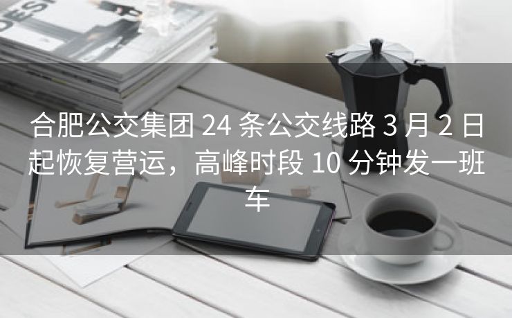 合肥公交集团 24 条公交线路 3 月 2 日起恢复营运，高峰时段 10 分钟发一班车