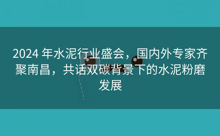 2024 年水泥行业盛会，国内外专家齐聚南昌，共话双碳背景下的水泥粉磨发展