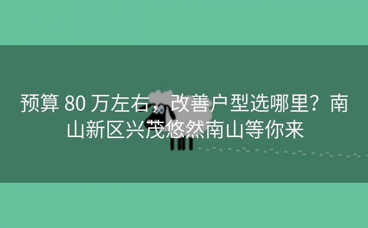 预算 80 万左右，改善户型选哪里？南山新区兴茂悠然南山等你来