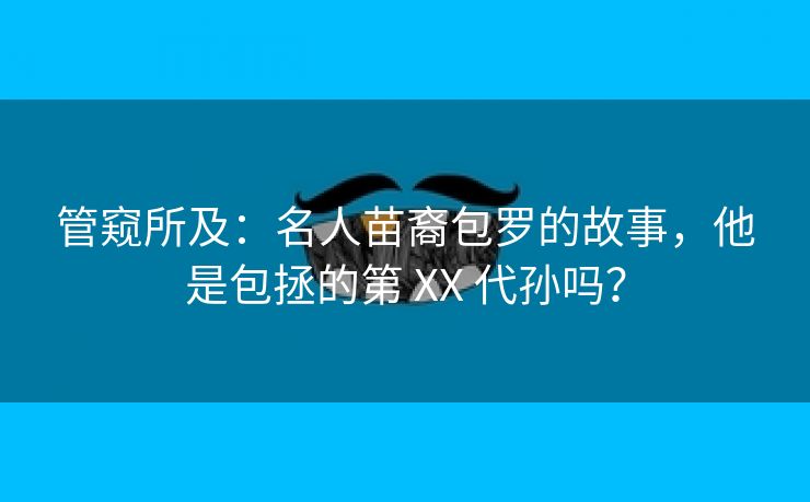 管窥所及：名人苗裔包罗的故事，他是包拯的第 XX 代孙吗？