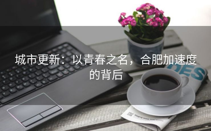 城市更新：以青春之名，合肥加速度的背后