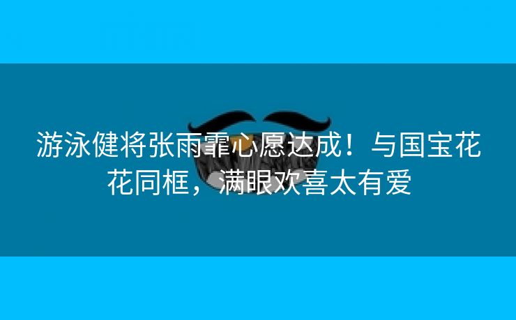 游泳健将张雨霏心愿达成！与国宝花花同框，满眼欢喜太有爱