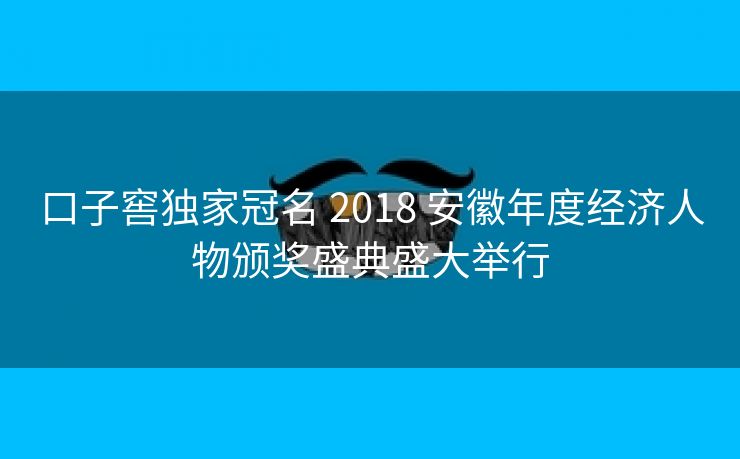 口子窖独家冠名 2018 安徽年度经济人物颁奖盛典盛大举行