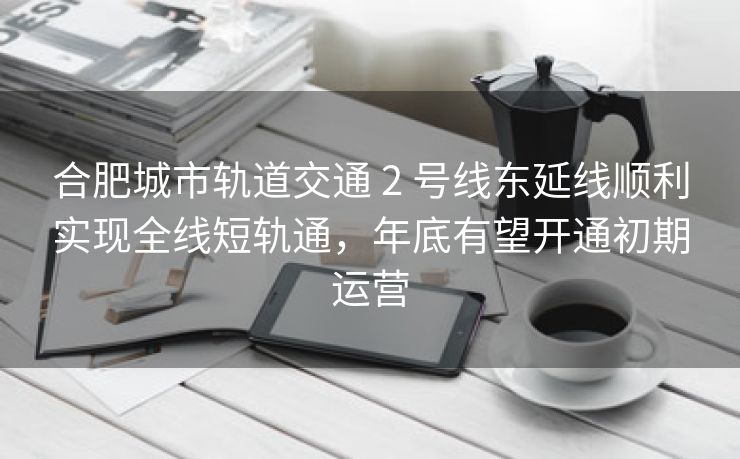 合肥城市轨道交通 2 号线东延线顺利实现全线短轨通，年底有望开通初期运营