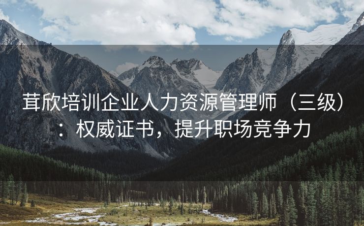 茸欣培训企业人力资源管理师（三级）：权威证书，提升职场竞争力