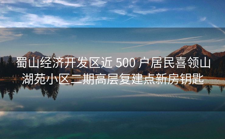 蜀山经济开发区近 500 户居民喜领山湖苑小区二期高层复建点新房钥匙