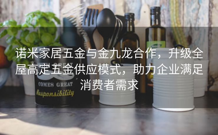 诺米家居五金与金九龙合作，升级全屋高定五金供应模式，助力企业满足消费者需求