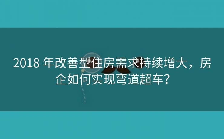 2018 年改善型住房需求持续增大，房企如何实现弯道超车？
