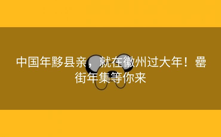 中国年黟县亲，就在徽州过大年！罍街年集等你来