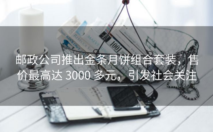 邮政公司推出金条月饼组合套装，售价最高达 3000 多元，引发社会关注