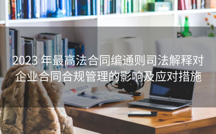 2023 年最高法合同编通则司法解释对企业合同合规管理的影响及应对措施