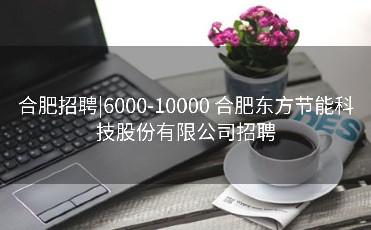 合肥招聘|6000-10000 合肥东方节能科技股份有限公司招聘