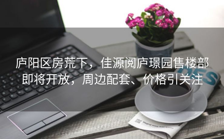 庐阳区房荒下，佳源阅庐璟园售楼部即将开放，周边配套、价格引关注