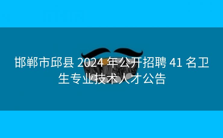 邯郸市邱县 2024 年公开招聘 41 名卫生专业技术人才公告