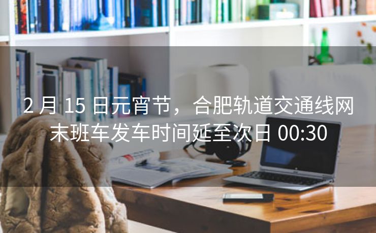 2 月 15 日元宵节，合肥轨道交通线网末班车发车时间延至次日 00:30
