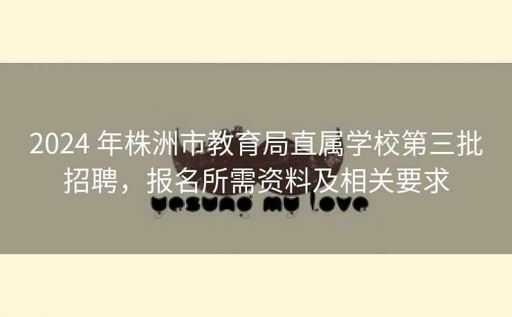 2024 年株洲市教育局直属学校第三批招聘，报名所需资料及相关要求