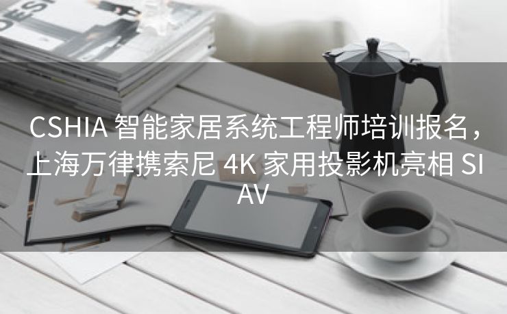 CSHIA 智能家居系统工程师培训报名，上海万律携索尼 4K 家用投影机亮相 SIAV