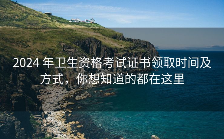 2024 年卫生资格考试证书领取时间及方式，你想知道的都在这里