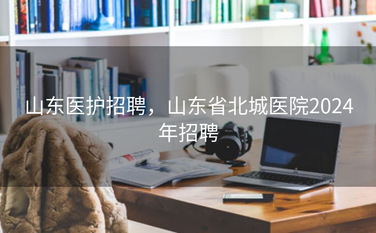 山东医护招聘，山东省北城医院2024年招聘