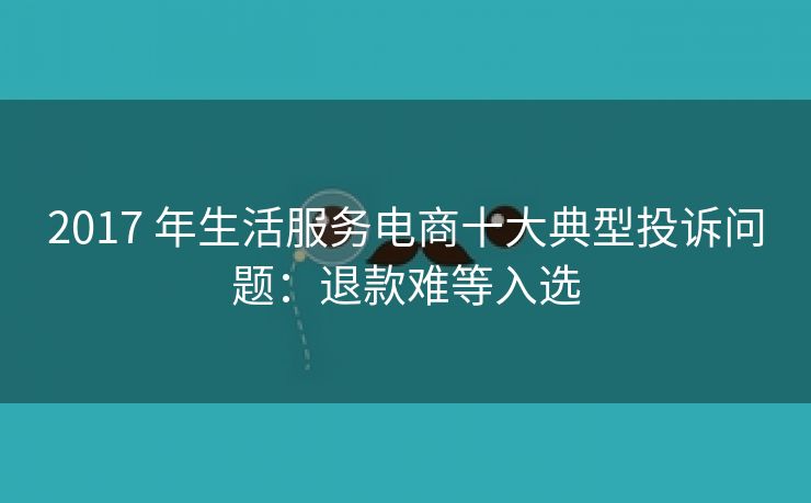 2017 年生活服务电商十大典型投诉问题：退款难等入选
