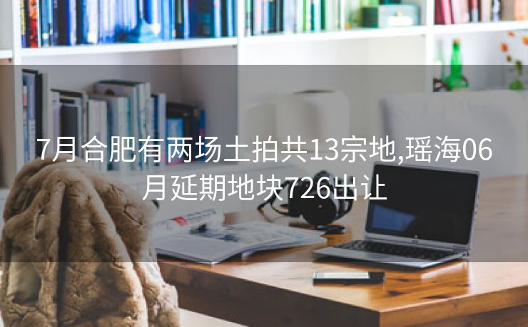 7月合肥有两场土拍共13宗地,瑶海06月延期地块726出让