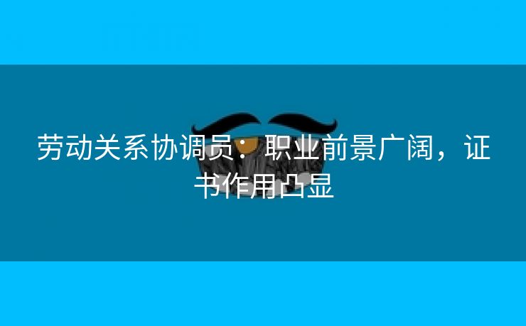 劳动关系协调员：职业前景广阔，证书作用凸显