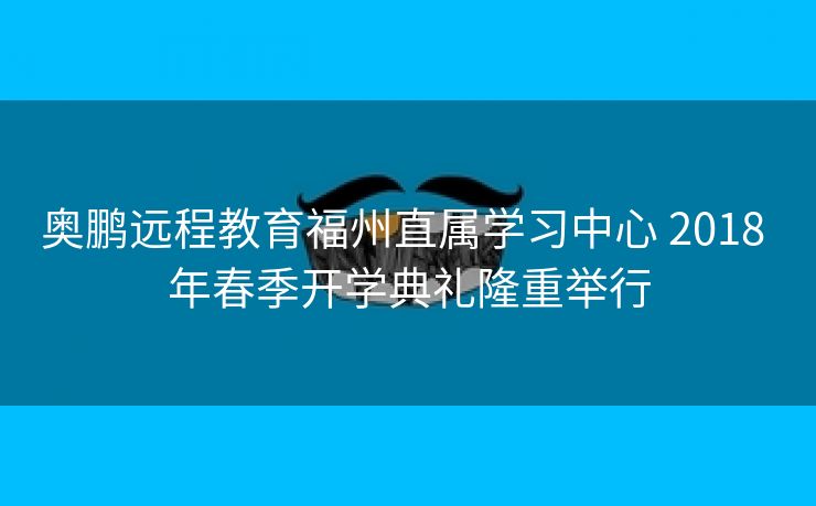 奥鹏远程教育福州直属学习中心 2018 年春季开学典礼隆重举行