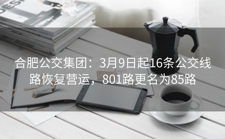 合肥公交集团：3月9日起16条公交线路恢复营运，801路更名为85路