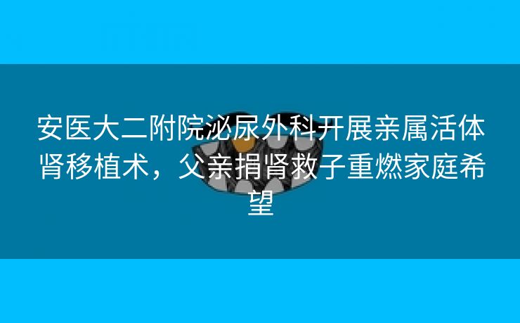 安医大二附院泌尿外科开展亲属活体肾移植术，父亲捐肾救子重燃家庭希望