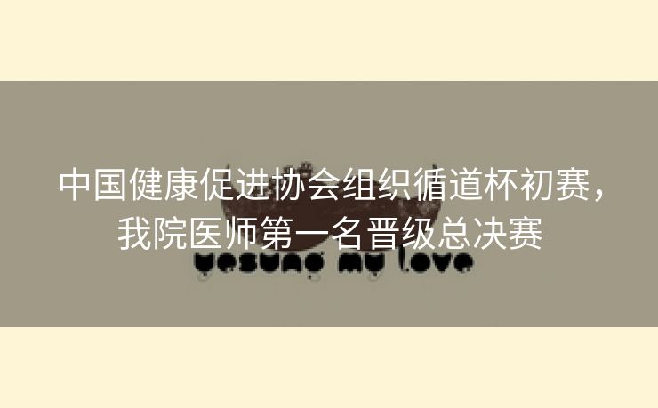 中国健康促进协会组织循道杯初赛，我院医师第一名晋级总决赛