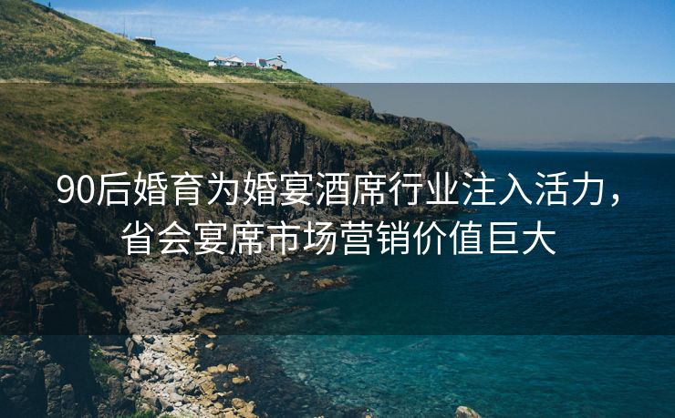 90后婚育为婚宴酒席行业注入活力，省会宴席市场营销价值巨大