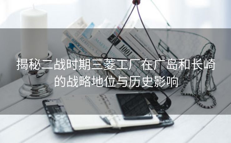 揭秘二战时期三菱工厂在广岛和长崎的战略地位与历史影响