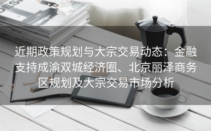 近期政策规划与大宗交易动态：金融支持成渝双城经济圈、北京丽泽商务区规划及大宗交易市场分析