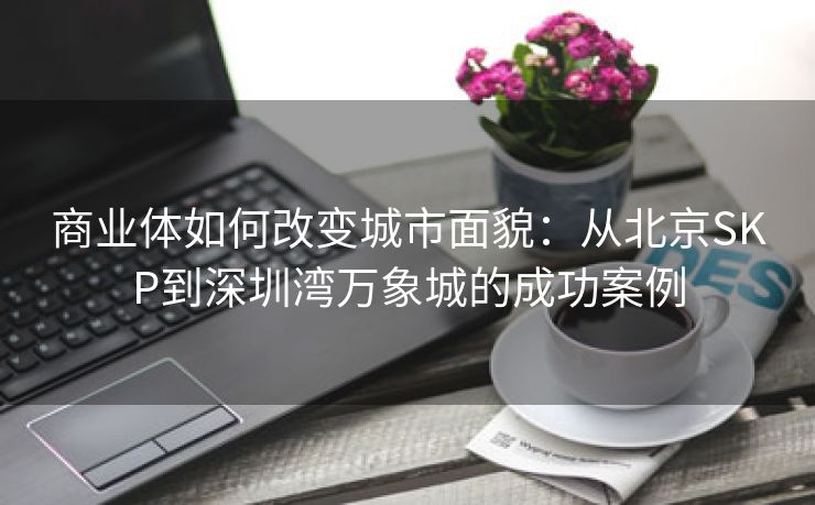 商业体如何改变城市面貌：从北京SKP到深圳湾万象城的成功案例