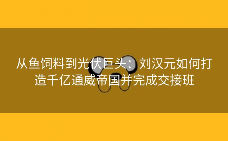 从鱼饲料到光伏巨头：刘汉元如何打造千亿通威帝国并完成交接班