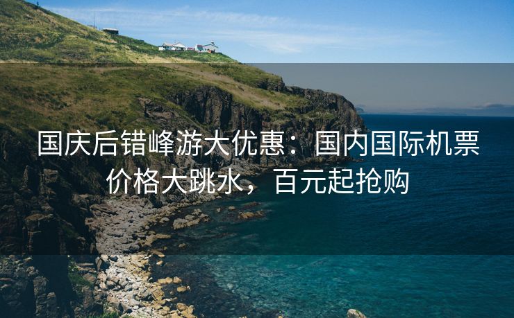 国庆后错峰游大优惠：国内国际机票价格大跳水，百元起抢购