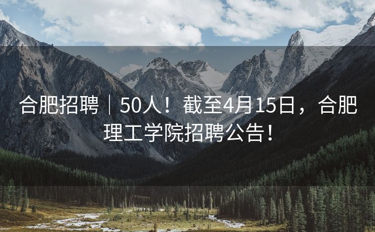 合肥招聘｜50人！截至4月15日，合肥理工学院招聘公告！