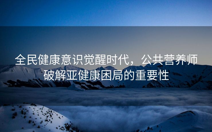 全民健康意识觉醒时代，公共营养师破解亚健康困局的重要性